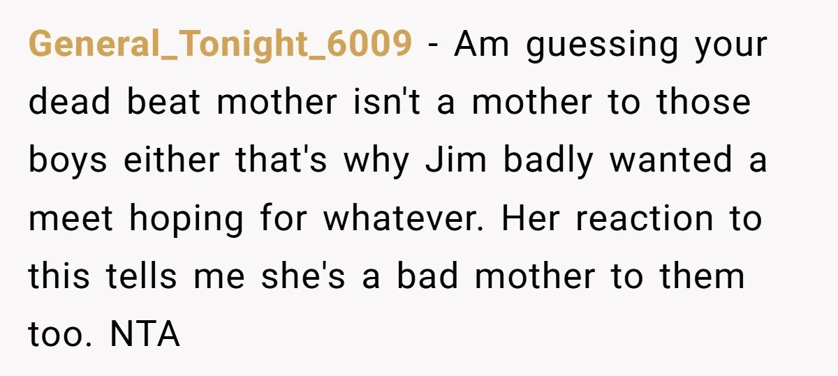 General_Tonight_6009 − Am guessing your dead beat mother isn't a mother to those boys either that's why Jim badly wanted a meet hoping for whatever. Her reaction to this tells...