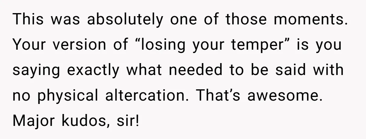 This was absolutely one of those moments. Your version of “losing your temper” is you saying exactly what needed to be said with no physical altercation. That’s awesome. Major kudos,...