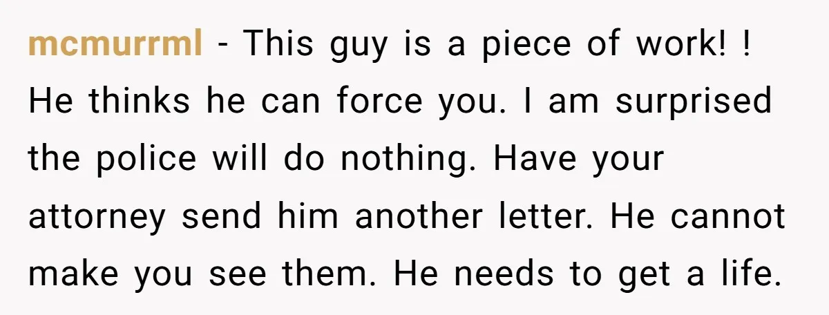 mcmurrml − This guy is a piece of work! ! He thinks he can force you. I am surprised the police will do nothing. Have your attorney send him another...