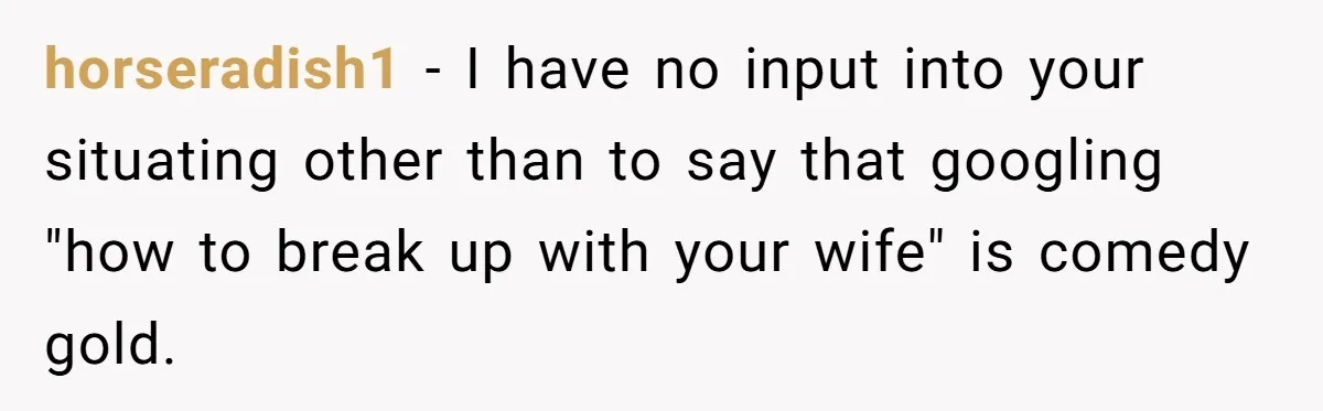 horseradish1 − I have no input into your situating other than to say that googling "how to break up with your wife" is comedy gold.