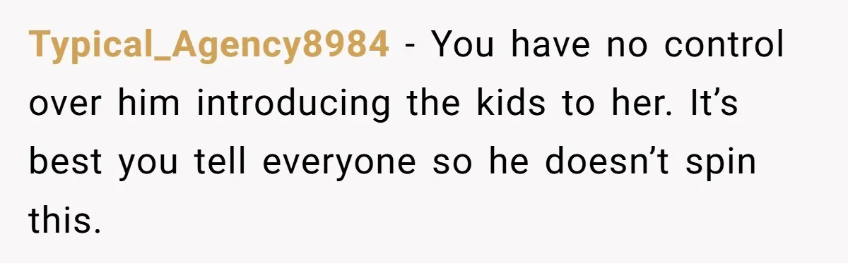 Typical_Agency8984 − You have no control over him introducing the kids to her. It’s best you tell everyone so he doesn’t spin this.