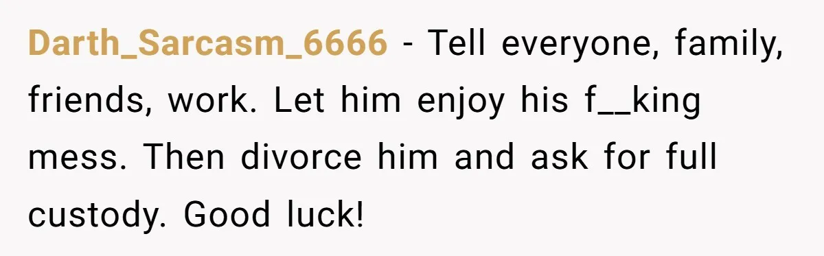 Darth_Sarcasm_6666 − Tell everyone, family, friends, work. Let him enjoy his f__king mess. Then divorce him and ask for full custody. Good luck!