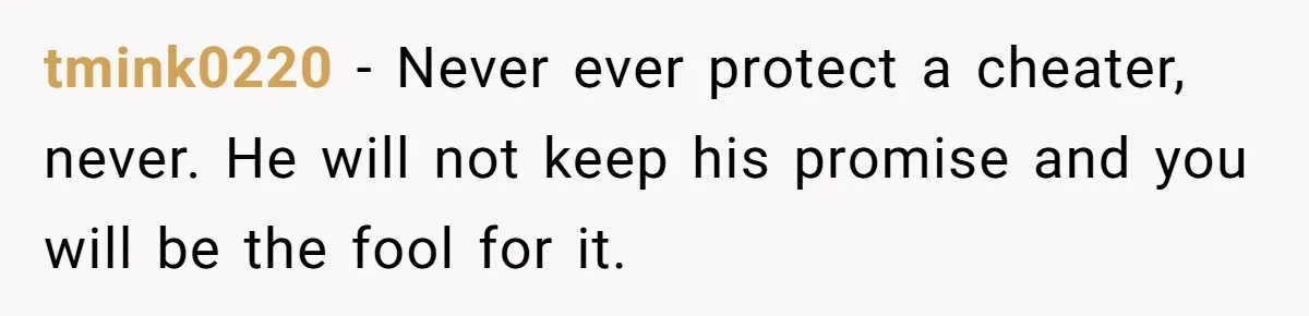 tmink0220 − Never ever protect a cheater, never. He will not keep his promise and you will be the fool for it.