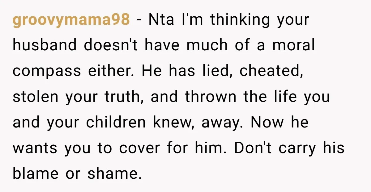 groovymama98 − Nta I'm thinking your husband doesn't have much of a moral compass either. He has lied, cheated, stolen your truth, and thrown the life you and your children...