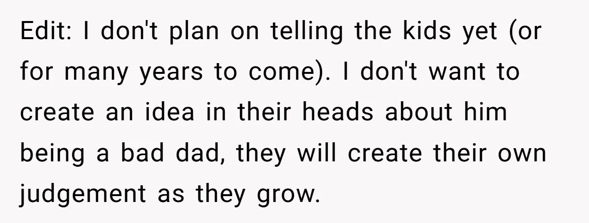 Edit: I don't plan on telling the kids yet (or for many years to come). I don't want to create an idea in their heads about him being a bad...