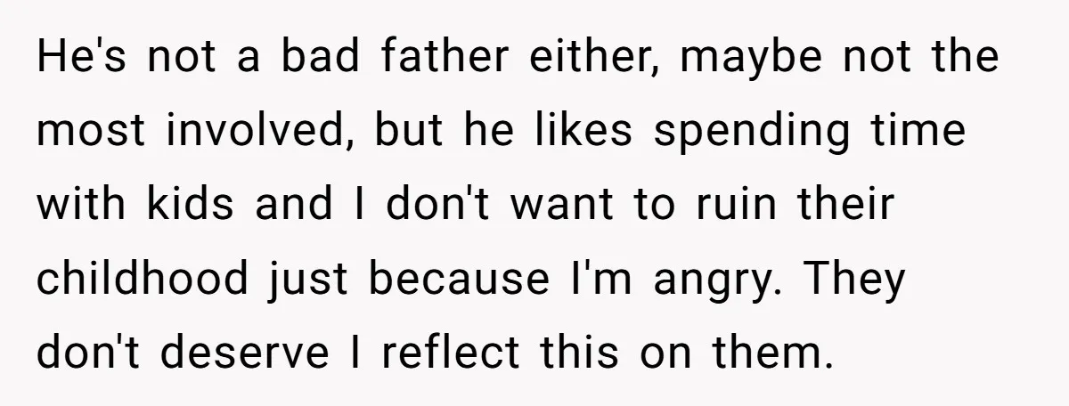 He's not a bad father either, maybe not the most involved, but he likes spending time with kids and I don't want to ruin their childhood just because I'm angry....