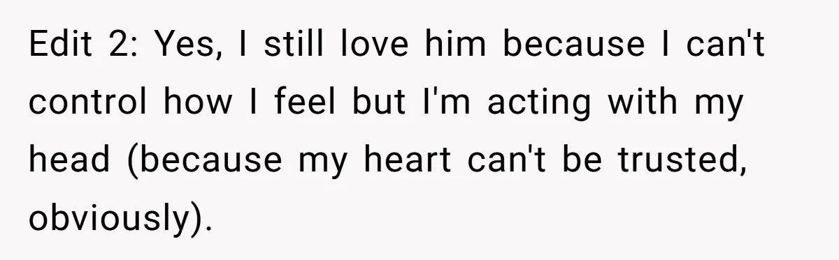 Edit 2: Yes, I still love him because I can't control how I feel but I'm acting with my head (because my heart can't be trusted, obviously).