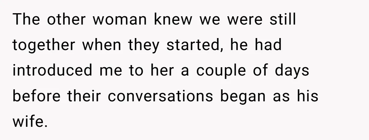 The other woman knew we were still together when they started, he had introduced me to her a couple of days before their conversations began as his wife.