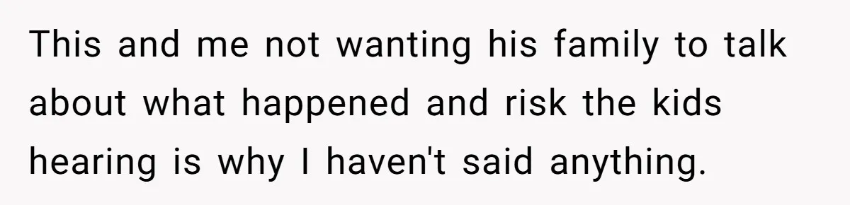 This and me not wanting his family to talk about what happened and risk the kids hearing is why I haven't said anything.