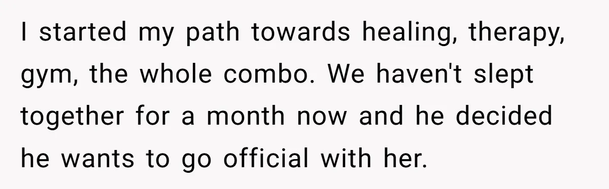 I started my path towards healing, therapy, gym, the whole combo. We haven't slept together for a month now and he decided he wants to go official with her.