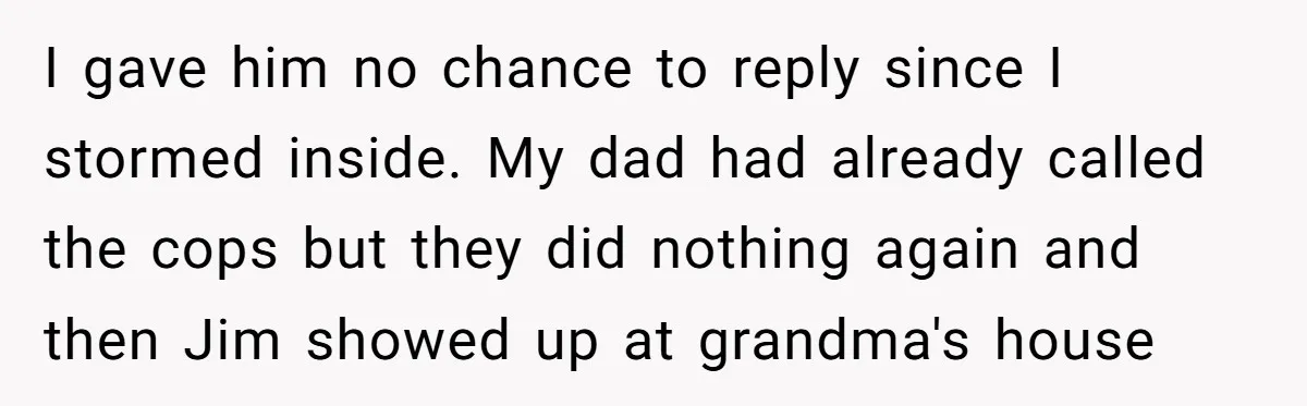 I gave him no chance to reply since I stormed inside. My dad had already called the cops but they did nothing again and then Jim showed up at grandma's...