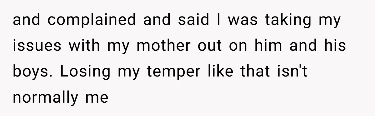 and complained and said I was taking my issues with my mother out on him and his boys. Losing my temper like that isn't normally me