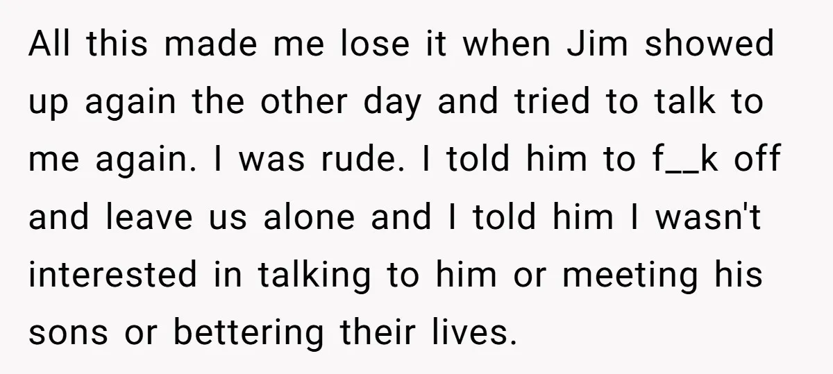 All this made me lose it when Jim showed up again the other day and tried to talk to me again. I was rude. I told him to f__k off...