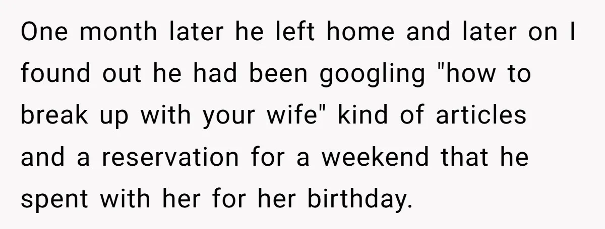 One month later he left home and later on I found out he had been googling "how to break up with your wife" kind of articles and a reservation for...
