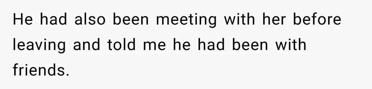 He had also been meeting with her before leaving and told me he had been with friends.