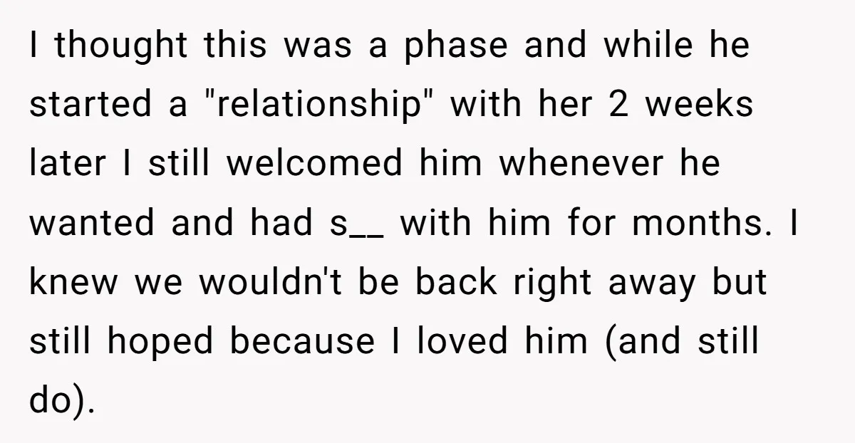 I thought this was a phase and while he started a "relationship" with her 2 weeks later I still welcomed him whenever he wanted and had s__ with him for...