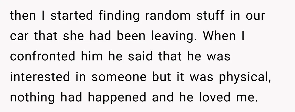 then I started finding random stuff in our car that she had been leaving. When I confronted him he said that he was interested in someone but it was physical,...