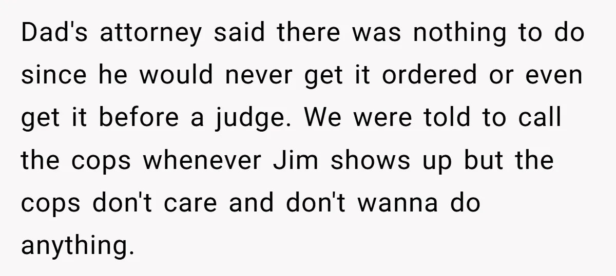 Dad's attorney said there was nothing to do since he would never get it ordered or even get it before a judge. We were told to call the cops whenever...