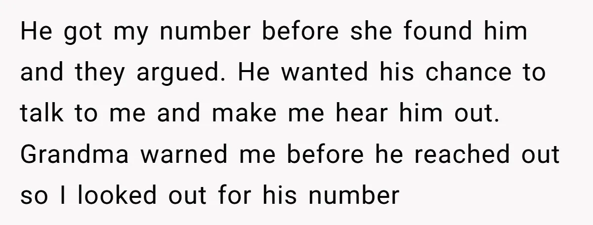 He got my number before she found him and they argued. He wanted his chance to talk to me and make me hear him out. Grandma warned me before he...