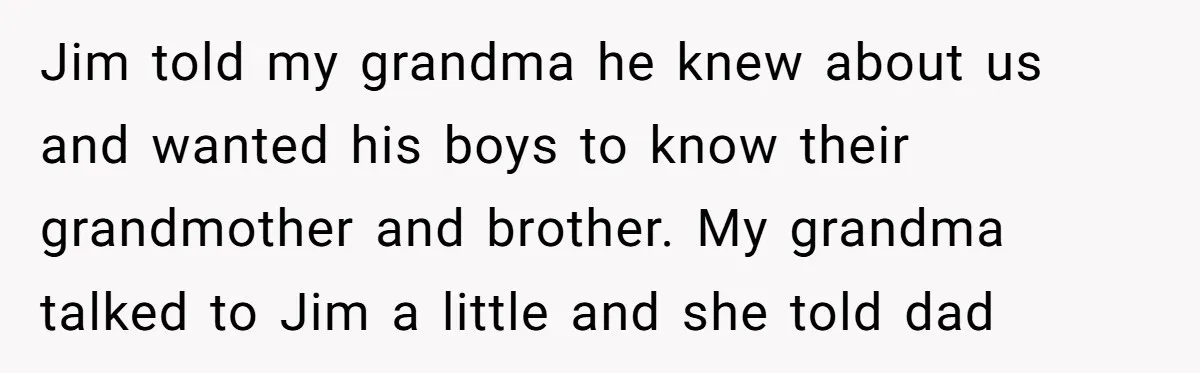Jim told my grandma he knew about us and wanted his boys to know their grandmother and brother. My grandma talked to Jim a little and she told dad