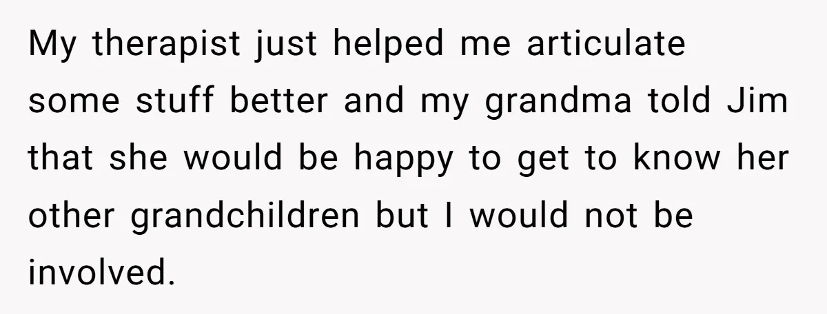My therapist just helped me articulate some stuff better and my grandma told Jim that she would be happy to get to know her other grandchildren but I would not...