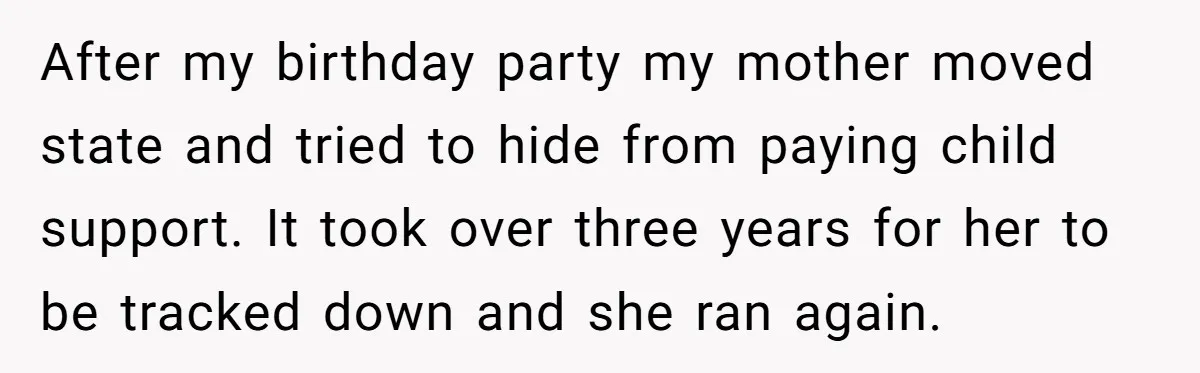 After my birthday party my mother moved state and tried to hide from paying child support. It took over three years for her to be tracked down and she ran...