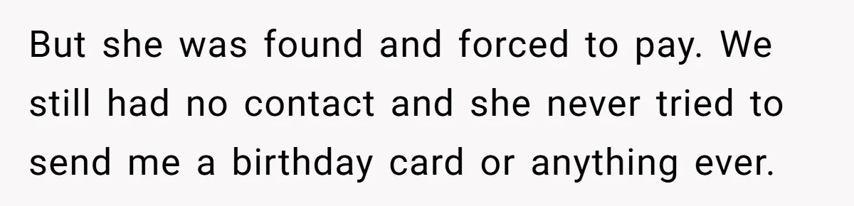 But she was found and forced to pay. We still had no contact and she never tried to send me a birthday card or anything ever.