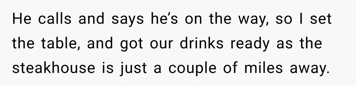 He calls and says he’s on the way, so I set the table, and got our drinks ready as the steakhouse is just a couple of miles away.