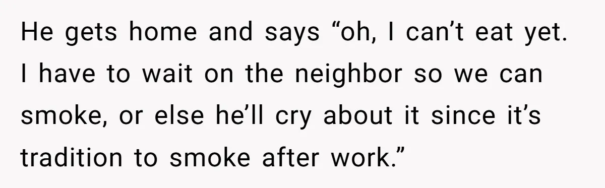 He gets home and says “oh, I can’t eat yet. I have to wait on the neighbor so we can smoke, or else he’ll cry about it since it’s tradition...