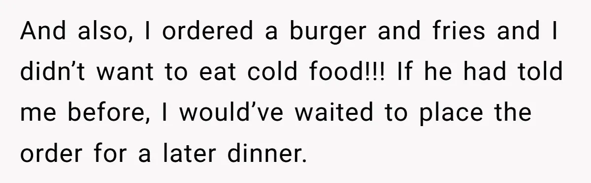 And also, I ordered a burger and fries and I didn’t want to eat cold food!!! If he had told me before, I would’ve waited to place the order for...
