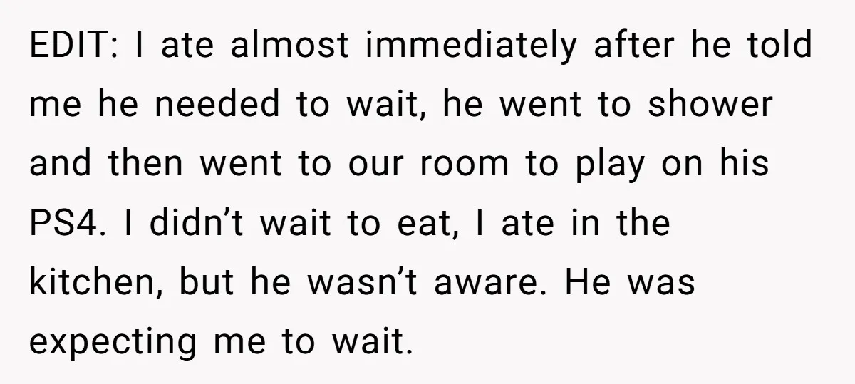EDIT: I ate almost immediately after he told me he needed to wait, he went to shower and then went to our room to play on his PS4. I didn’t...