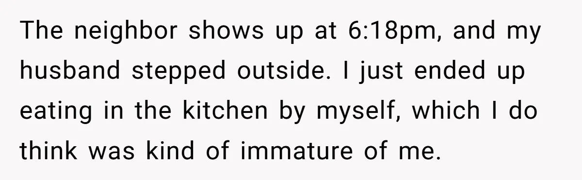 The neighbor shows up at 6:18pm, and my husband stepped outside. I just ended up eating in the kitchen by myself, which I do think was kind of immature of...