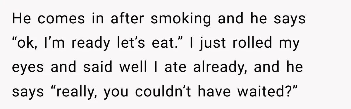 He comes in after smoking and he says “ok, I’m ready let’s eat.” I just rolled my eyes and said well I ate already, and he says “really, you couldn’t...