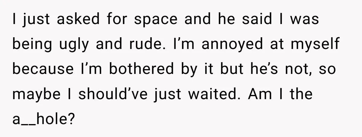 I just asked for space and he said I was being ugly and rude. I’m annoyed at myself because I’m bothered by it but he’s not, so maybe I should’ve...