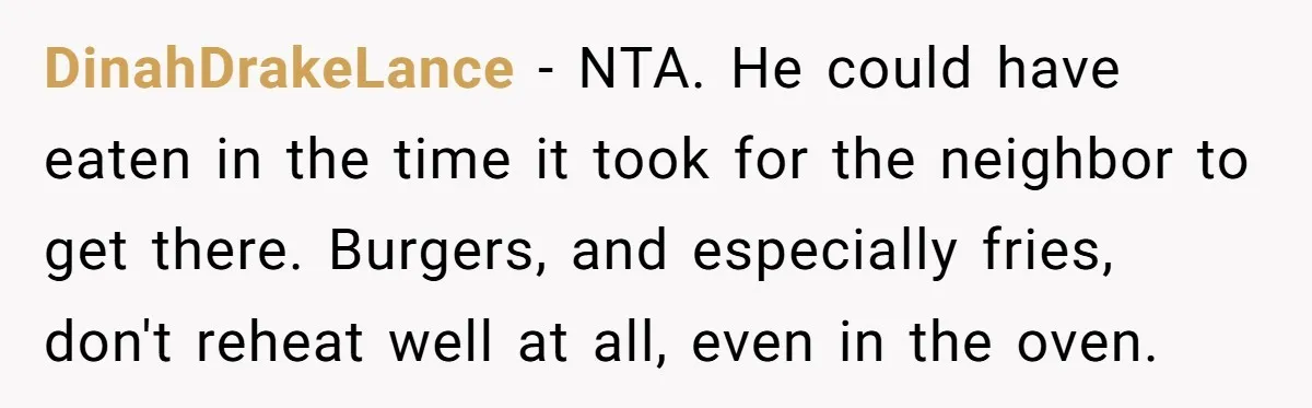 DinahDrakeLance − NTA. He could have eaten in the time it took for the neighbor to get there. Burgers, and especially fries, don't reheat well at all, even in the...