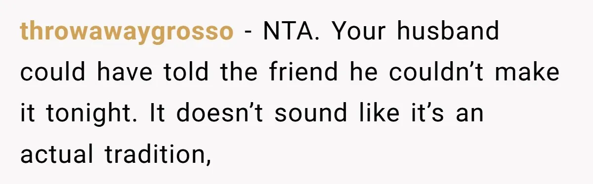 throwawaygrosso − NTA. Your husband could have told the friend he couldn’t make it tonight. It doesn’t sound like it’s an actual tradition,