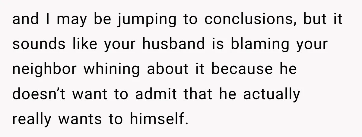 and I may be jumping to conclusions, but it sounds like your husband is blaming your neighbor whining about it because he doesn’t want to admit that he actually really...