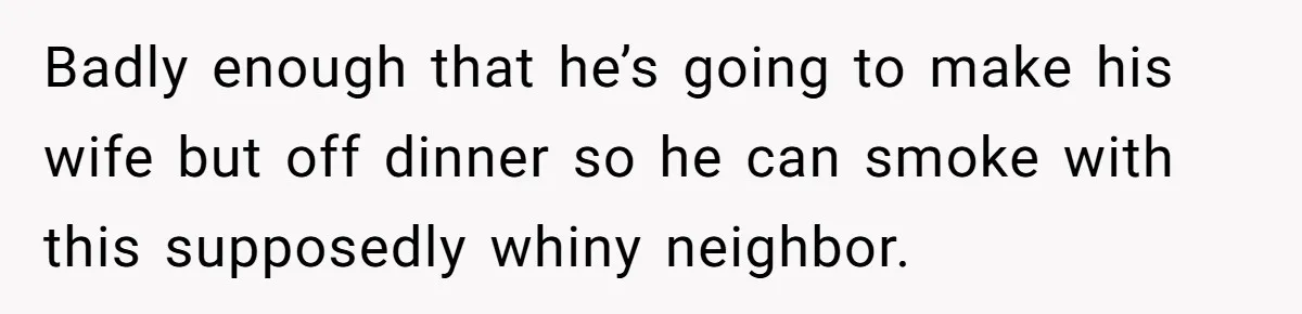 Badly enough that he’s going to make his wife but off dinner so he can smoke with this supposedly whiny neighbor.