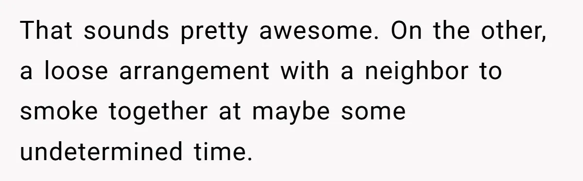 That sounds pretty awesome. On the other, a loose arrangement with a neighbor to smoke together at maybe some undetermined time.
