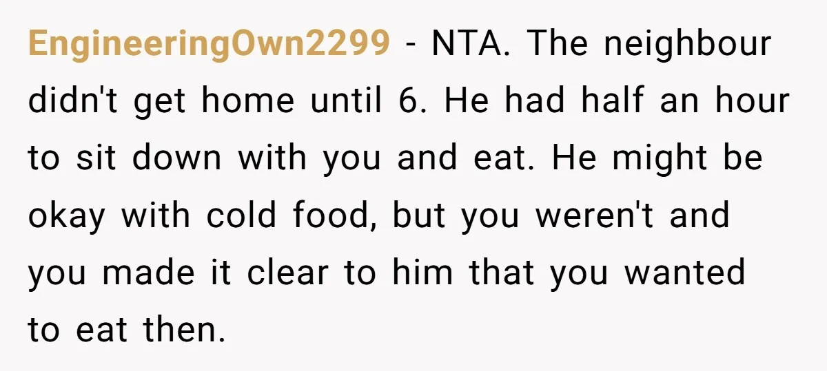 EngineeringOwn2299 − NTA. The neighbour didn't get home until 6. He had half an hour to sit down with you and eat. He might be okay with cold food, but...