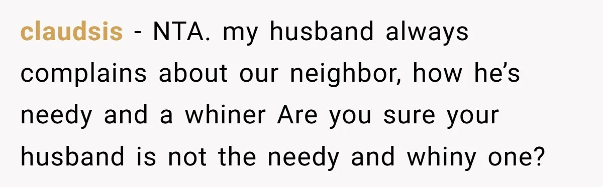 claudsis − NTA. my husband always complains about our neighbor, how he’s needy and a whiner Are you sure your husband is not the needy and whiny one?