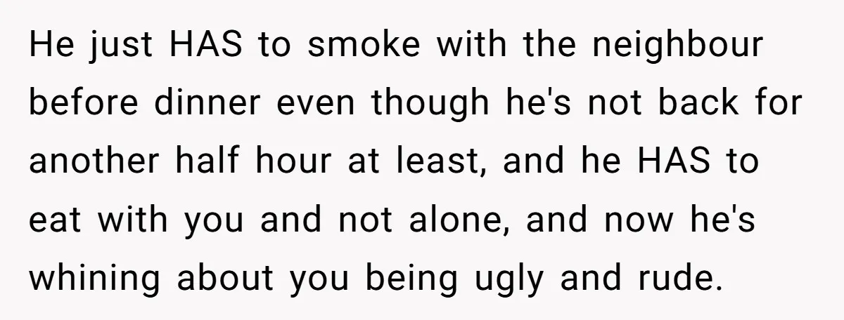 He just HAS to smoke with the neighbour before dinner even though he's not back for another half hour at least, and he HAS to eat with you and not...