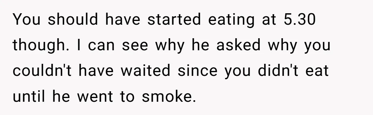 You should have started eating at 5.30 though. I can see why he asked why you couldn't have waited since you didn't eat until he went to smoke.