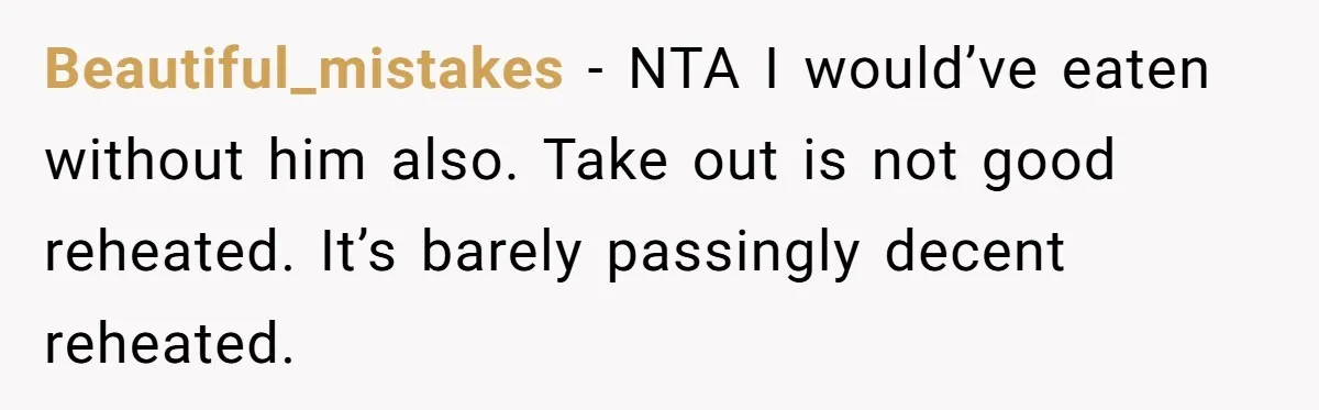 Beautiful_mistakes − NTA I would’ve eaten without him also. Take out is not good reheated. It’s barely passingly decent reheated.