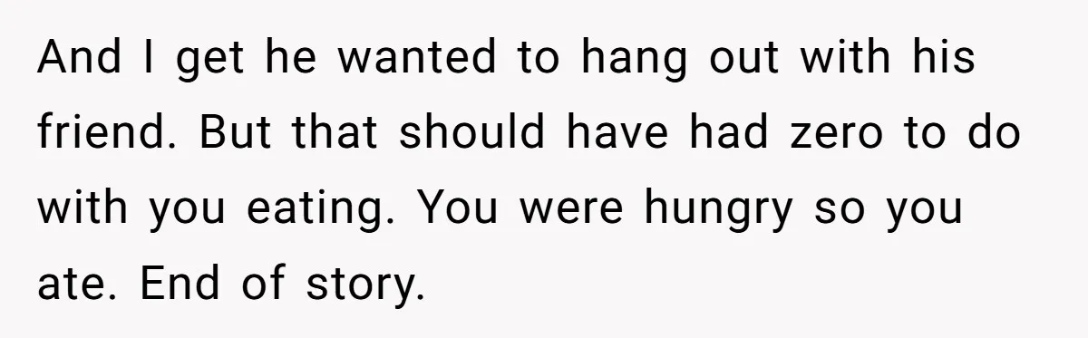 And I get he wanted to hang out with his friend. But that should have had zero to do with you eating. You were hungry so you ate. End of...