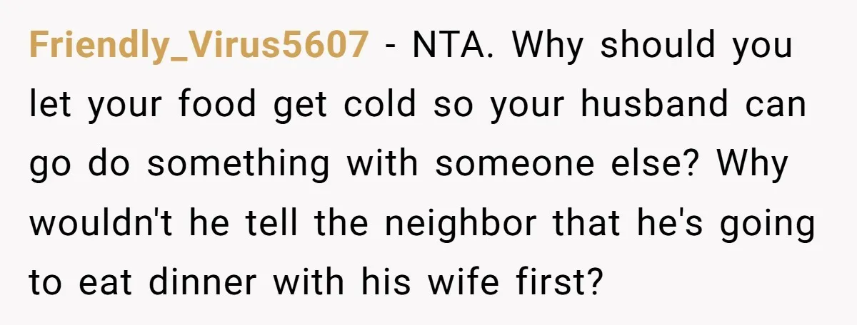 Friendly_Virus5607 − NTA. Why should you let your food get cold so your husband can go do something with someone else? Why wouldn't he tell the neighbor that he's going...