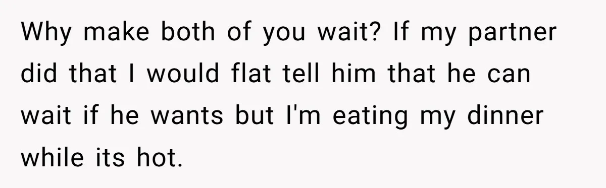 Why make both of you wait? If my partner did that I would flat tell him that he can wait if he wants but I'm eating my dinner while its...