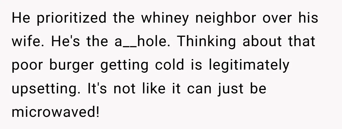 He prioritized the whiney neighbor over his wife. He's the a__hole. Thinking about that poor burger getting cold is legitimately upsetting. It's not like it can just be microwaved!