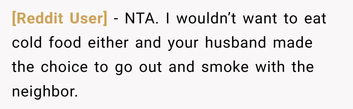 [Reddit User] − NTA. I wouldn’t want to eat cold food either and your husband made the choice to go out and smoke with the neighbor.
