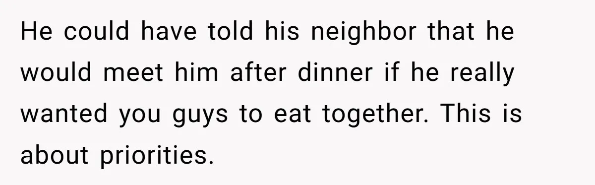 He could have told his neighbor that he would meet him after dinner if he really wanted you guys to eat together. This is about priorities.